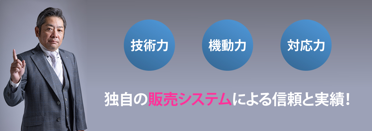 技術力・機動力・対応力 ― 独自の販売システムによる信頼と実績! ―